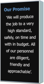 Our Promise ‘We will produce the job to a very high standard, safely, on time and with in budget. All of our personnel are diligent, friendly and approachable’.