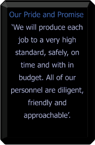 Our Pride and Promise ‘We will produce each job to a very high standard, safely, on time and with in budget. All of our personnel are diligent, friendly and approachable’.